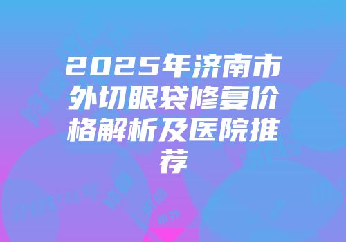2025年济南市外切眼袋修复价格解析及医院推荐