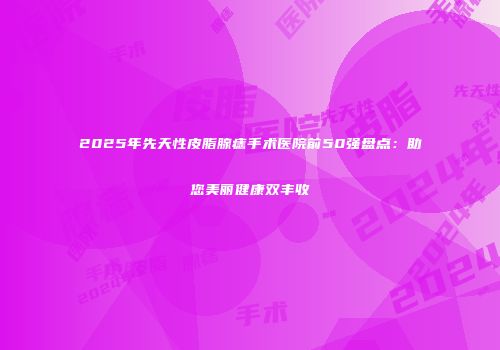 2025年先天性皮脂腺痣手术医院前50强盘点：助您美丽健康双丰收