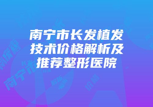 南宁市长发植发技术价格解析及推荐整形医院