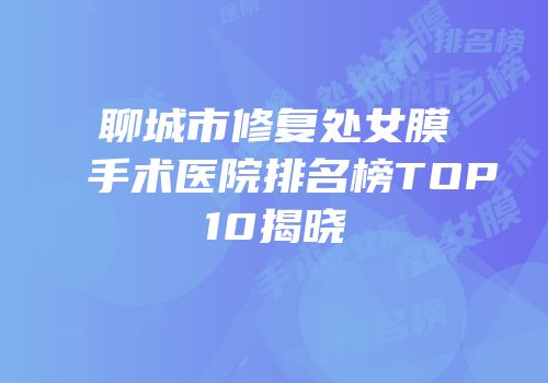 聊城市修复处女膜手术医院排名榜TOP10揭晓