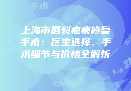 上海市唇裂疤痕修复手术：医生选择、手术细节与价格全解析