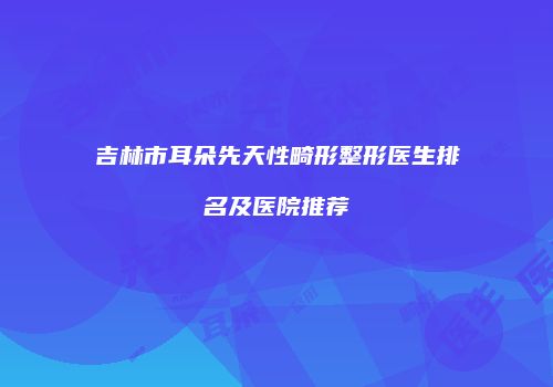 吉林市耳朵先天性畸形整形医生排名及医院推荐