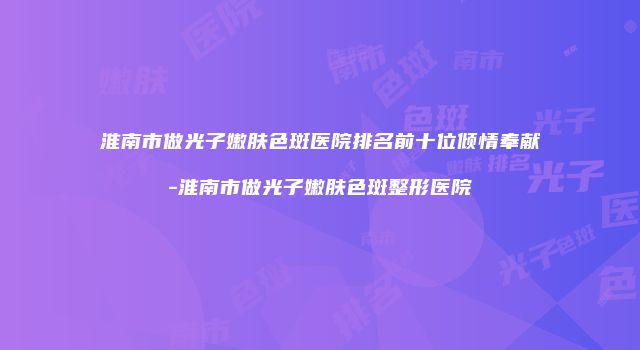 淮南市做光子嫩肤色斑医院排名前十位倾情奉献-淮南市做光子嫩肤色斑整形医院
