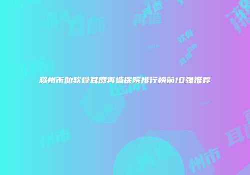 滁州市肋软骨耳廓再造医院排行榜前10强推荐