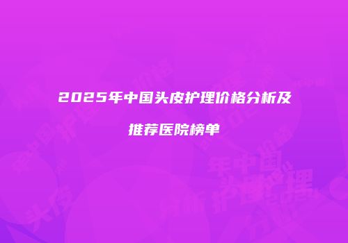 2025年中国头皮护理价格分析及推荐医院榜单