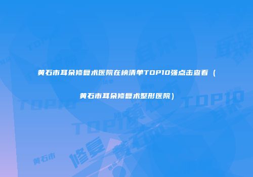 黄石市耳朵修复术医院在榜清单TOP10强点击查看（黄石市耳朵修复术整形医院）