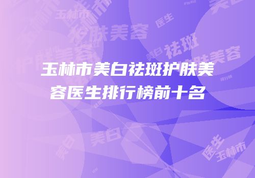 玉林市美白祛斑护肤美容医生排行榜前十名