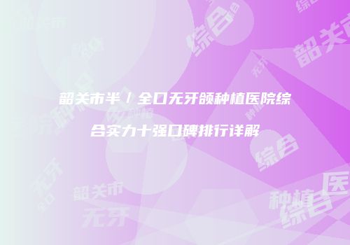 韶关市半／全口无牙颌种植医院综合实力十强口碑排行详解