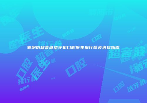 襄阳市超音波洁牙机口腔医生排行榜及选择指南