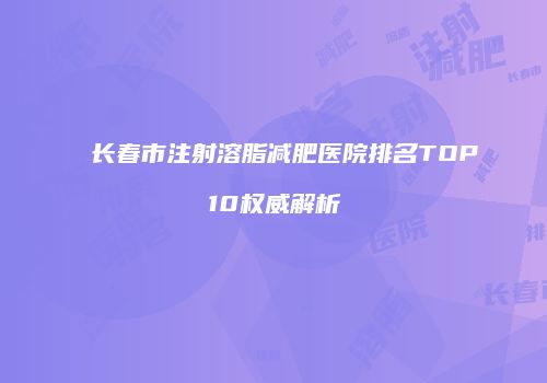长春市注射溶脂减肥医院排名TOP10权威解析