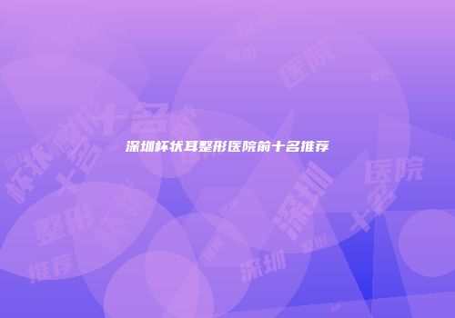 深圳杯状耳整形医院前十名推荐