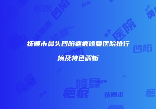 抚顺市鼻头凹陷疤痕修复医院排行榜及特色解析