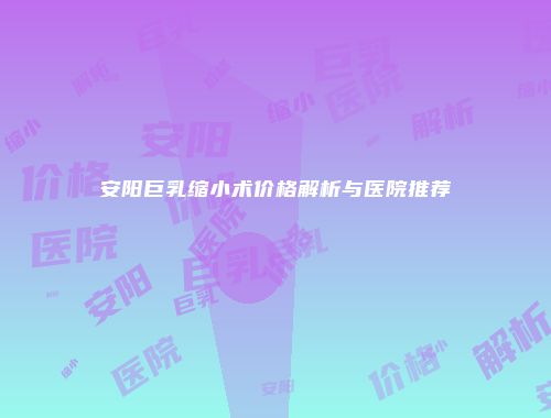 安阳巨乳缩小术价格解析与医院推荐