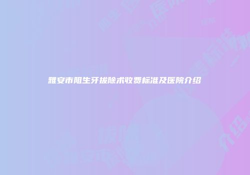 雅安市阻生牙拔除术收费标准及医院介绍