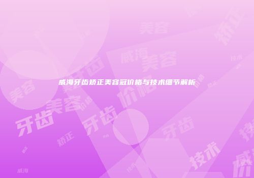 威海牙齿矫正美容冠价格与技术细节解析