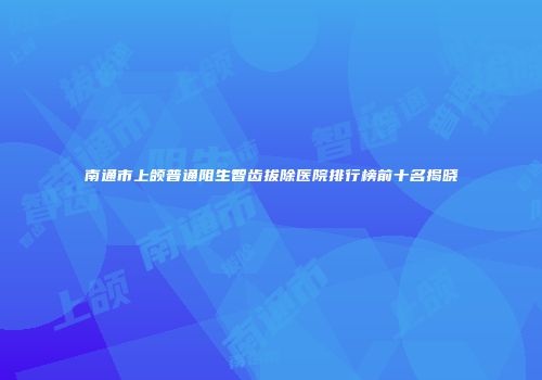 南通市上颌普通阻生智齿拔除医院排行榜前十名揭晓