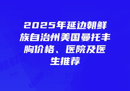 2025年延边朝鲜族自治州美国曼托丰胸价格、医院及医生推荐