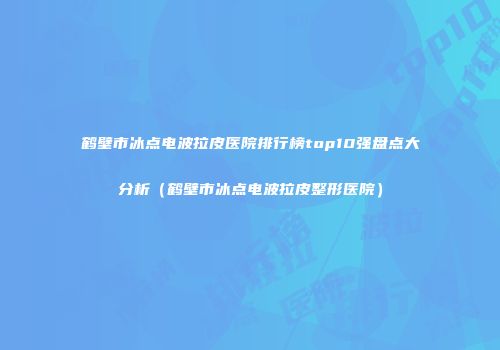 鹤壁市冰点电波拉皮医院排行榜top10强盘点大分析（鹤壁市冰点电波拉皮整形医院）