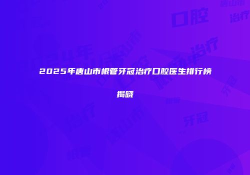 2025年唐山市根管牙冠治疗口腔医生排行榜揭晓