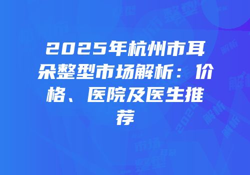 2025年杭州市耳朵整型市场解析：价格、医院及医生推荐