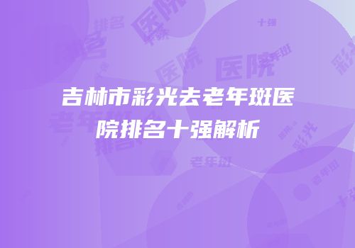 吉林市彩光去老年斑医院排名十强解析