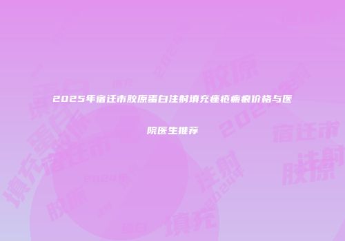 2025年宿迁市胶原蛋白注射填充痤疮瘢痕价格与医院医生推荐