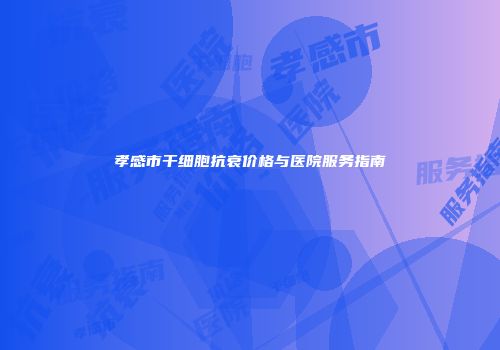 孝感市干细胞抗衰价格与医院服务指南
