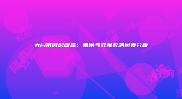 大同市微创隆鼻：费用与效果影响因素分析