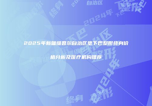 2025年新疆维吾尔自治区垫下巴整形终身价格分析及医疗机构推荐