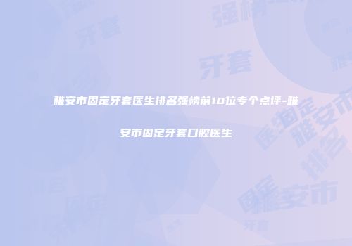 雅安市固定牙套医生排名强榜前10位专个点评-雅安市固定牙套口腔医生