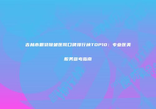 吉林市眼袋除皱医院口碑排行榜TOP10：专业医美服务参考指南