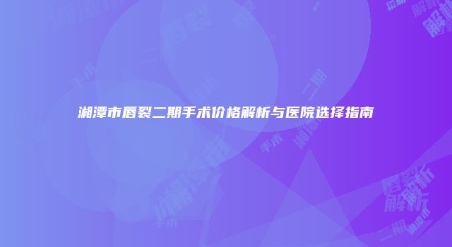 湘潭市唇裂二期手术价格解析与医院选择指南