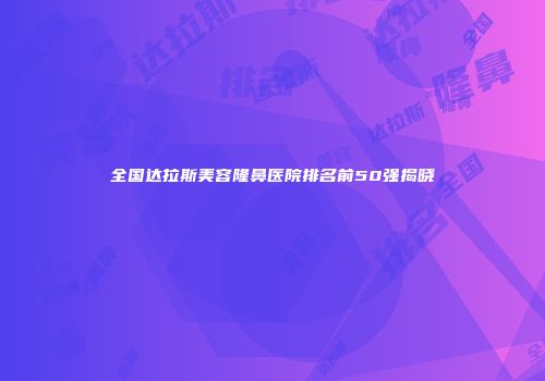 全国达拉斯美容隆鼻医院排名前50强揭晓