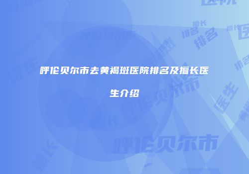 呼伦贝尔市去黄褐斑医院排名及擅长医生介绍