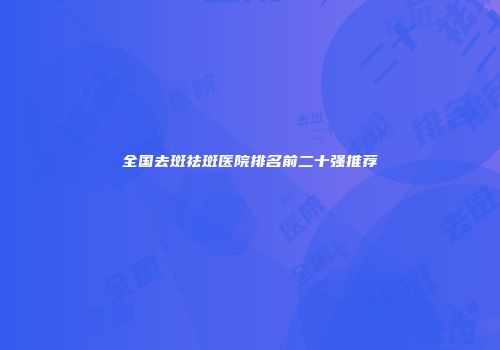 全国去斑祛斑医院排名前二十强推荐