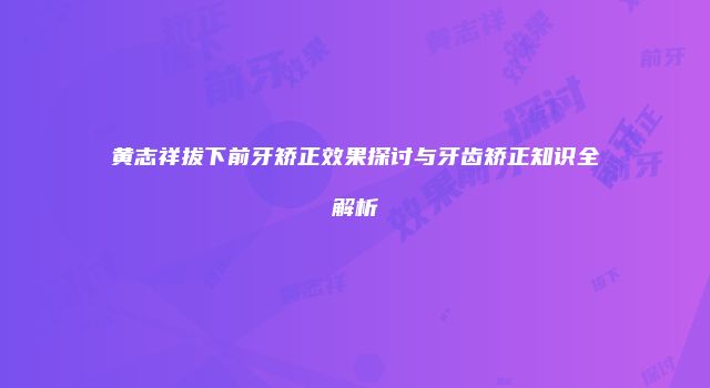 黄志祥拔下前牙矫正效果探讨与牙齿矫正知识全解析