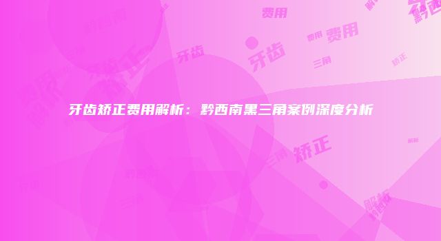 牙齿矫正费用解析：黔西南黑三角案例深度分析