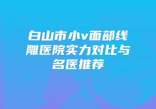 白山市小v面部线雕医院实力对比与名医推荐