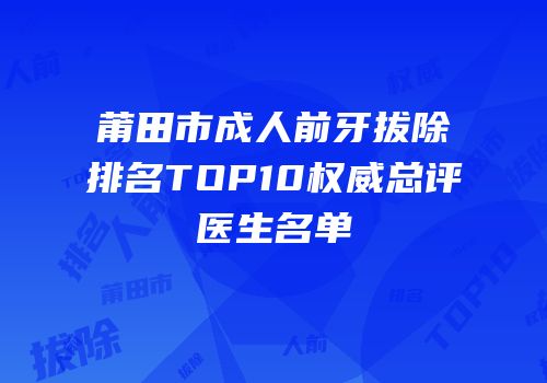 莆田市成人前牙拔除排名TOP10权威总评医生名单