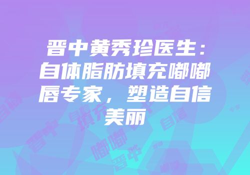 晋中黄秀珍医生：自体脂肪填充嘟嘟唇专家，塑造自信美丽