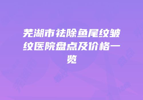 芜湖市祛除鱼尾纹皱纹医院盘点及价格一览