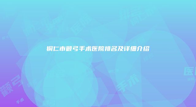 铜仁市颧弓手术医院排名及详细介绍