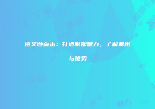 遵义卧蚕术：打造眼部魅力，了解费用与优势