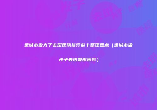 运城市做光子去斑医院排行前十整理盘点（运城市做光子去斑整形医院）