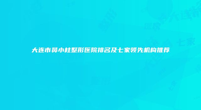 大连市鼻小柱整形医院排名及七家领先机构推荐