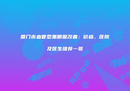厦门市血管型黑眼圈改善：价格、医院及医生推荐一览