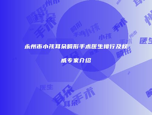 永州市小孩耳朵畸形手术医生排行及权威专家介绍