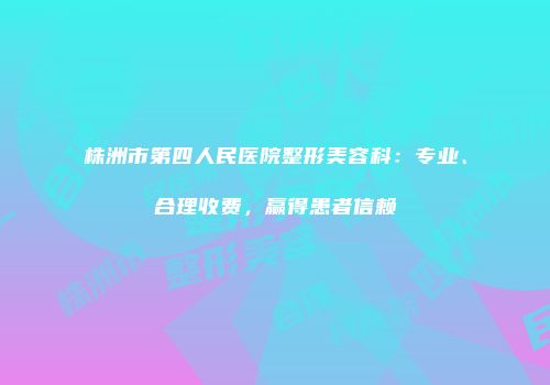 株洲市第四人民医院整形美容科：专业、合理收费，赢得患者信赖