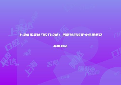 上海维乐美达口腔门诊部：舌侧隐形矫正专业服务及案例解析