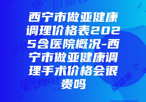 西宁市做亚健康调理价格表2025含医院概况-西宁市做亚健康调理手术价格会很贵吗